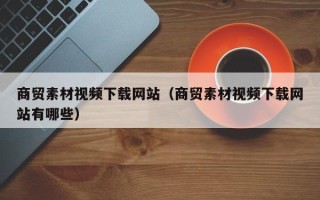 和县商贸素材视频下载网站（商贸素材视频下载网站有哪些）