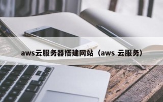 和县aws云服务器搭建网站（aws 云服务）