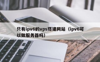 和县只有ipv6的vps搭建网站（ipv6可以做服务器吗）