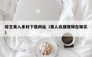 和县综艺黑人素材下载网站（黑人应援视频在哪买）